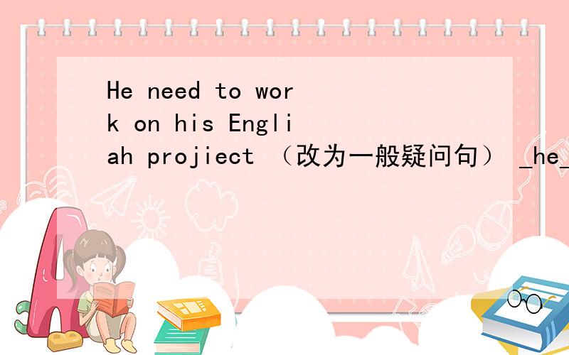 He need to work on his Engliah projiect （改为一般疑问句） _he_to wor