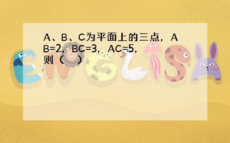 A、B、C为平面上的三点，AB=2，BC=3，AC=5，则（　　）