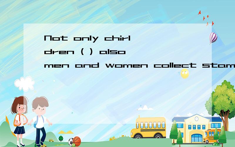 Not only chirldren ( ) also men and women collect stamps.