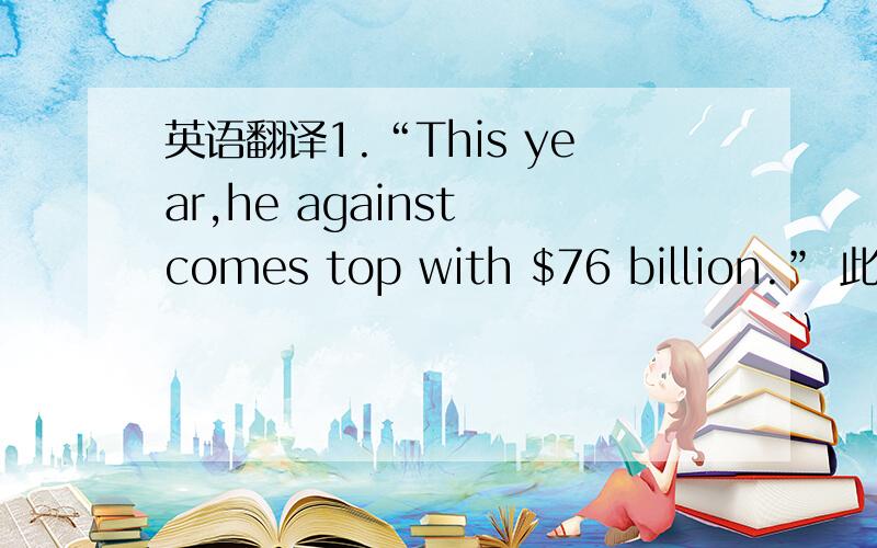 英语翻译1.“This year,he against comes top with $76 billion.” 此句中