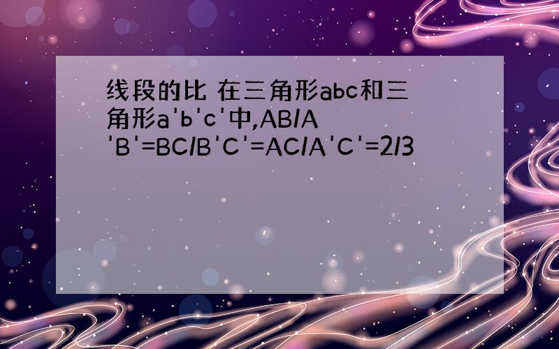 线段的比 在三角形abc和三角形a'b'c'中,AB/A'B'=BC/B'C'=AC/A'C'=2/3