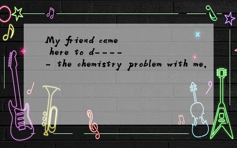 My friend came here to d----- the chemistry problem with me,