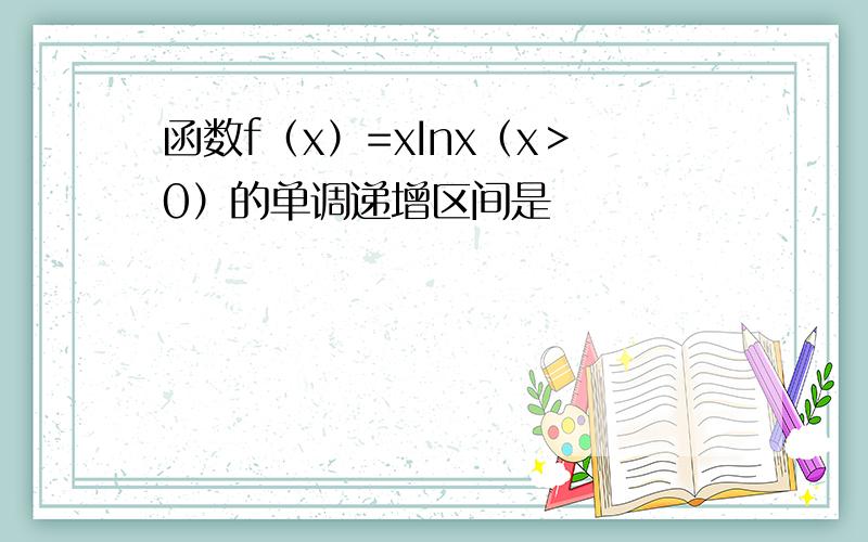 函数f（x）=xInx（x＞0）的单调递增区间是