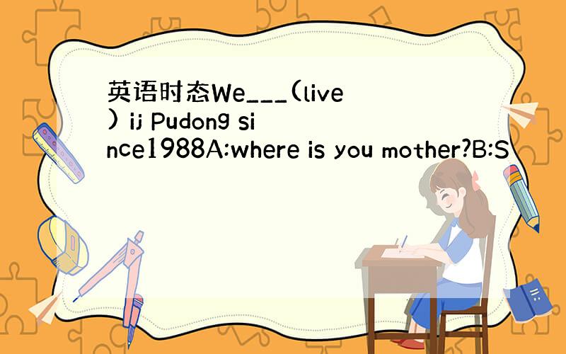 英语时态We___(live) ij Pudong since1988A:where is you mother?B:S