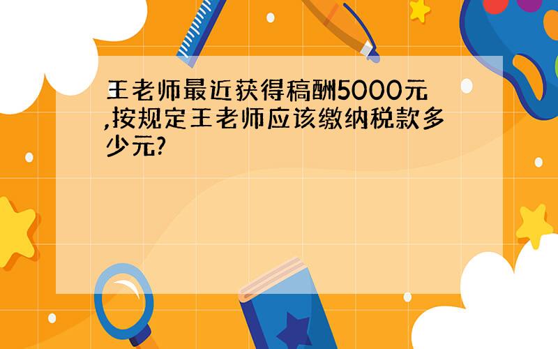 王老师最近获得稿酬5000元,按规定王老师应该缴纳税款多少元?