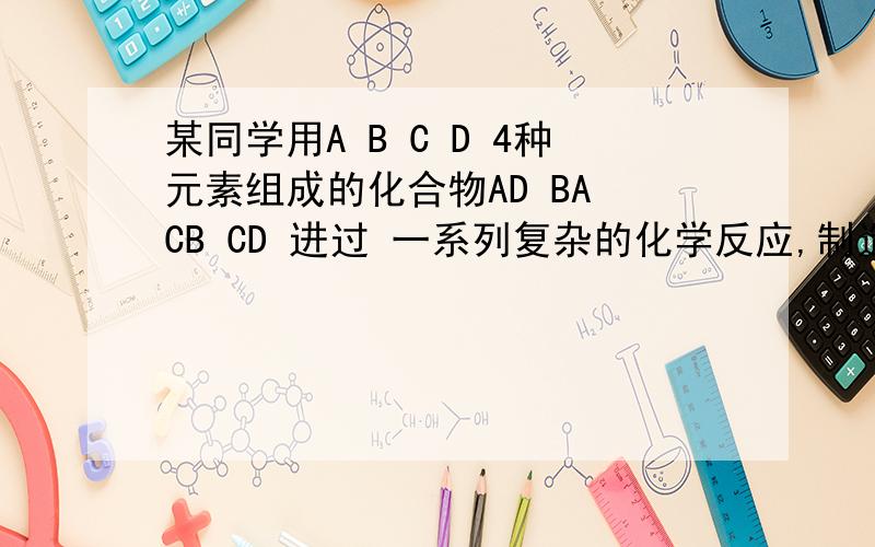 某同学用A B C D 4种元素组成的化合物AD BA CB CD 进过 一系列复杂的化学反应,制造 出人类还未知的 物