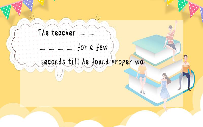 The teacher ______ for a few seconds till he found proper wo