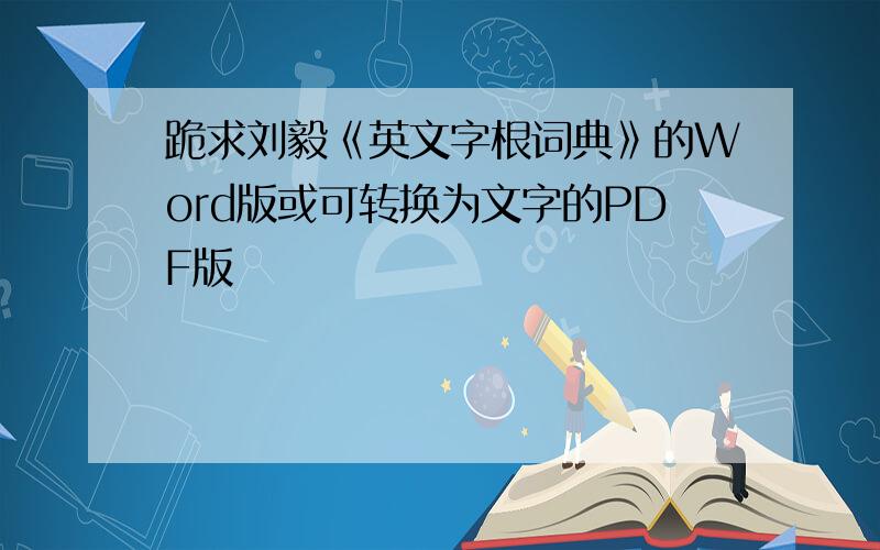 跪求刘毅《英文字根词典》的Word版或可转换为文字的PDF版