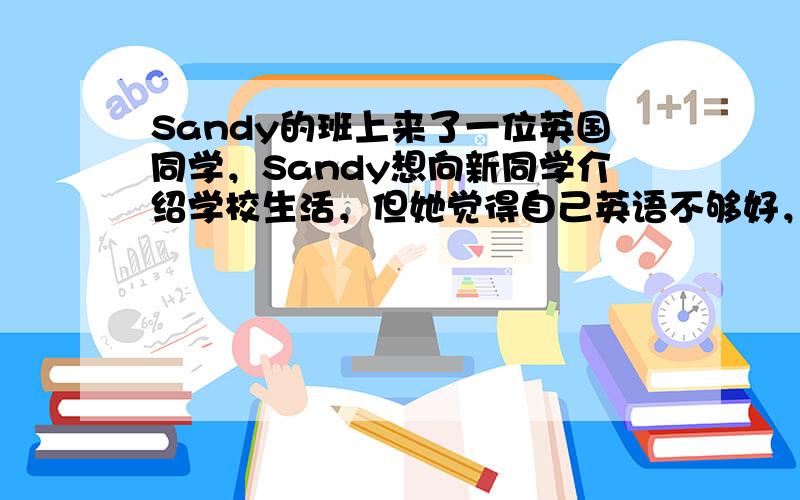 Sandy的班上来了一位英国同学，Sandy想向新同学介绍学校生活，但她觉得自己英语不够好，你能帮助Sandy吗？介绍的