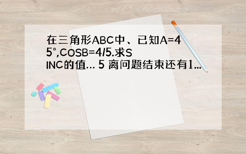 在三角形ABC中、已知A=45°,COSB=4/5.求SINC的值… 5 离问题结束还有1...