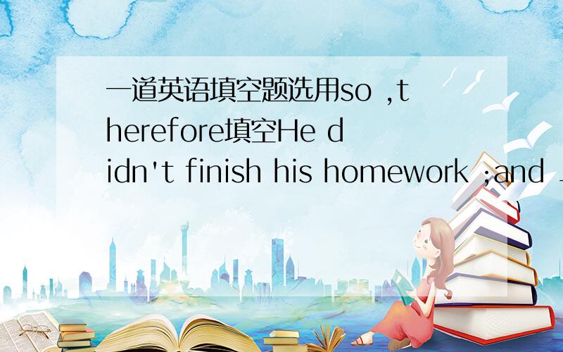 一道英语填空题选用so ,therefore填空He didn't finish his homework ;and _