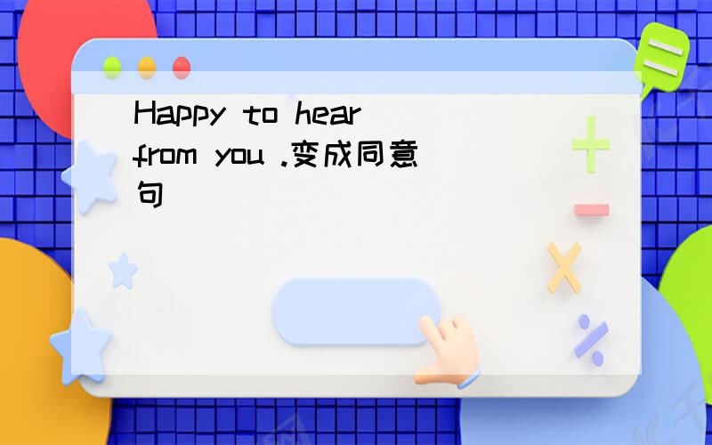Happy to hear from you .变成同意句