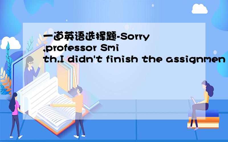 一道英语选择题-Sorry ,professor Smith.I didn't finish the assignmen