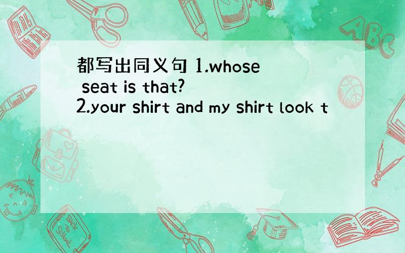 都写出同义句 1.whose seat is that?2.your shirt and my shirt look t