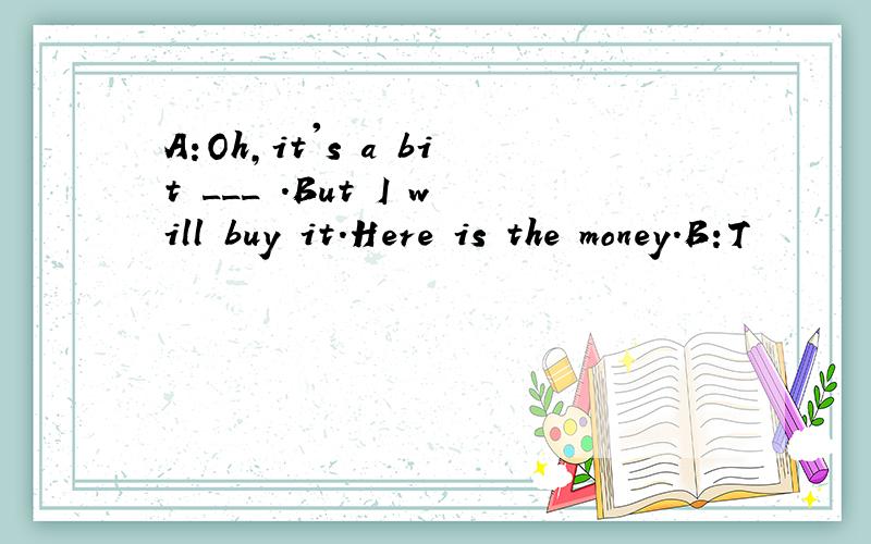 A:Oh,it's a bit ___ .But I will buy it.Here is the money.B:T