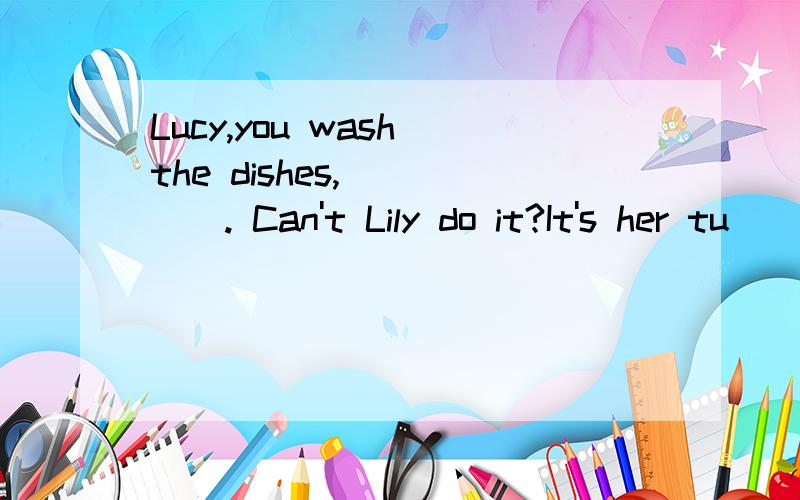Lucy,you wash the dishes,_____. Can't Lily do it?It's her tu
