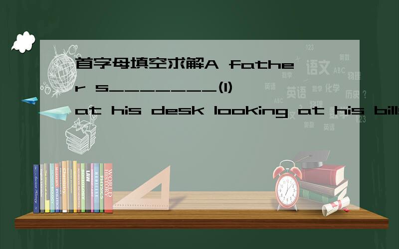 首字母填空求解A father s_______(1) at his desk looking at his bills