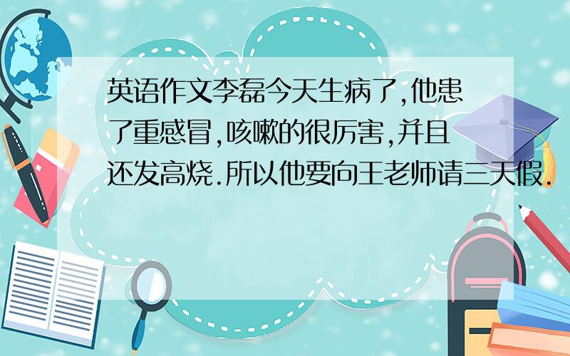英语作文李磊今天生病了,他患了重感冒,咳嗽的很厉害,并且还发高烧.所以他要向王老师请三天假.