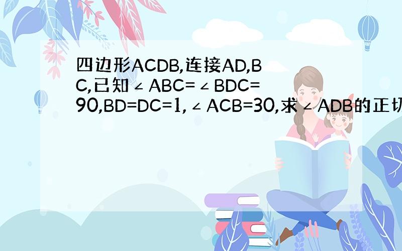 四边形ACDB,连接AD,BC,已知∠ABC=∠BDC=90,BD=DC=1,∠ACB=30,求∠ADB的正切