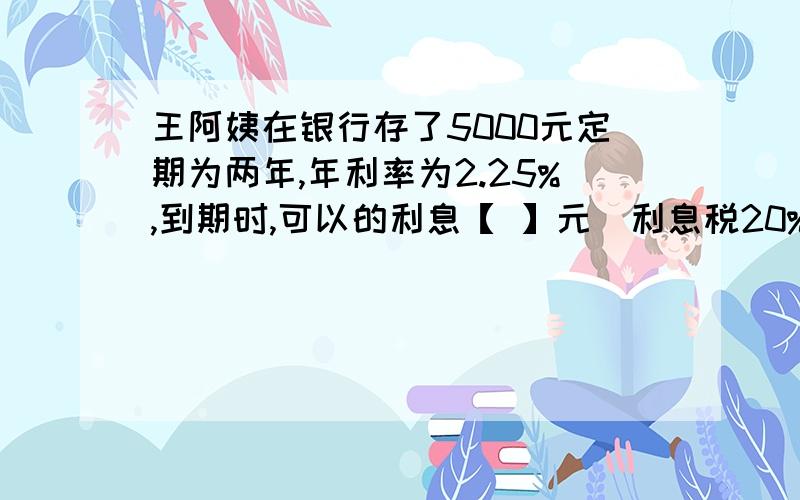王阿姨在银行存了5000元定期为两年,年利率为2.25%,到期时,可以的利息【 】元（利息税20%）