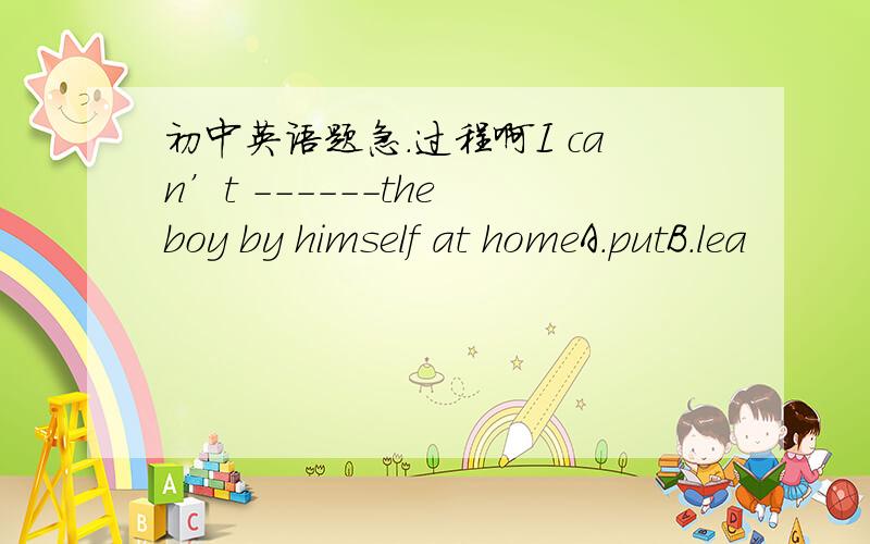 初中英语题急.过程啊I can’t ------the boy by himself at homeA.putB.lea