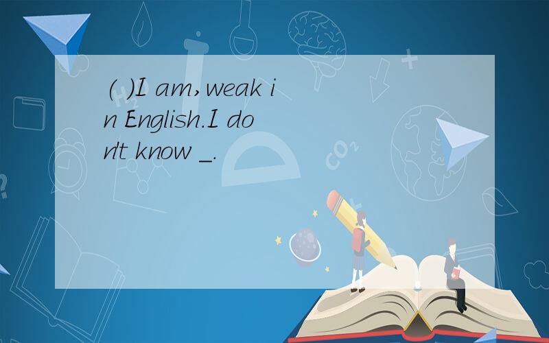 ( )I am,weak in English.I don't know _.
