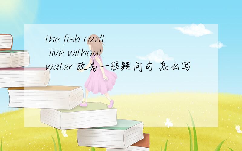the fish can't live without water 改为一般疑问句 怎么写