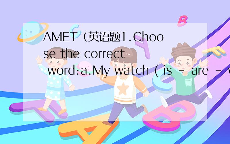 AMET（英语题1.Choose the correct word:a.My watch ( is – are – wa