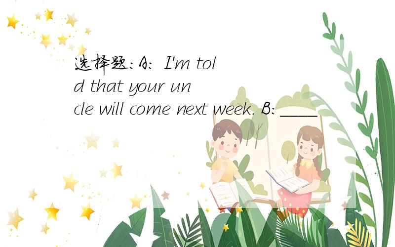 选择题：A: I'm told that your uncle will come next week. B:____