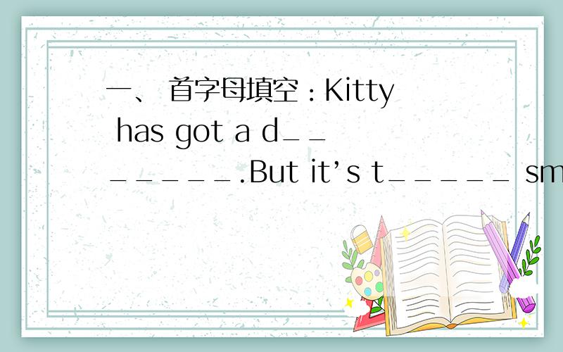 一、 首字母填空：Kitty has got a d_______.But it’s t_____ small.