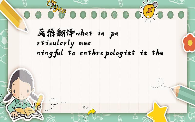 英语翻译what ia particularly meaningful to anthropologist is the