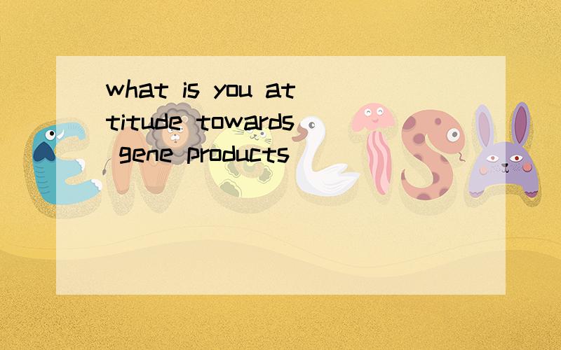 what is you attitude towards gene products