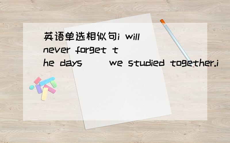 英语单选相似句i will never forget the days[ ]we studied together.i