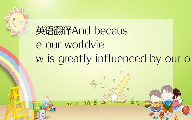 英语翻译And because our worldview is greatly influenced by our o