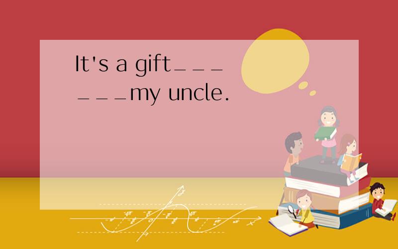 It's a gift______my uncle.