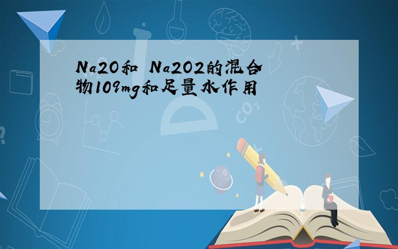 Na2O和 Na2O2的混合物109mg和足量水作用