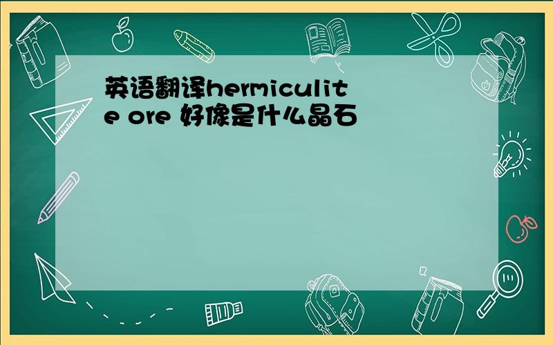 英语翻译hermiculite ore 好像是什么晶石