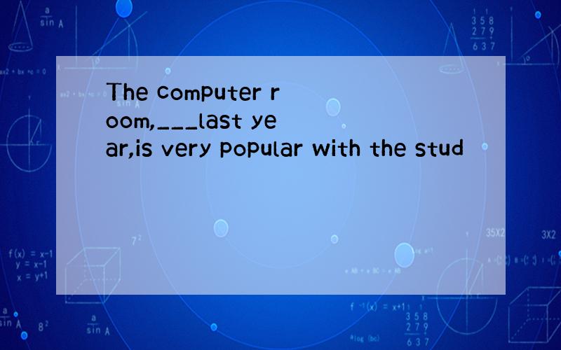 The computer room,___last year,is very popular with the stud