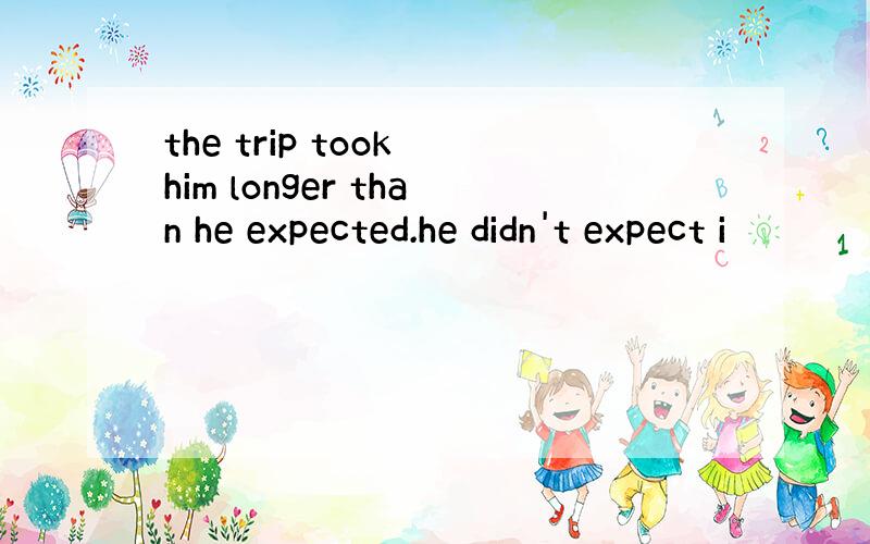 the trip took him longer than he expected.he didn't expect i