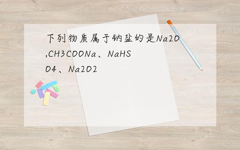 下列物质属于钠盐的是Na2O,CH3COONa、NaHSO4、Na2O2