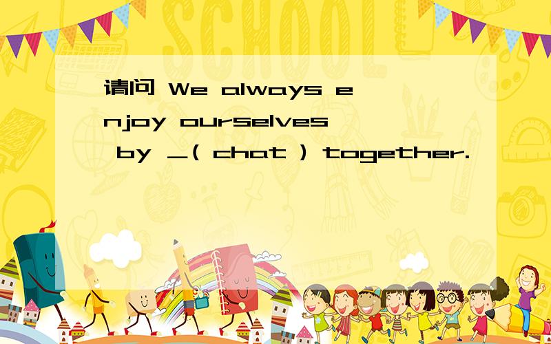 请问 We always enjoy ourselves by ＿( chat ) together.