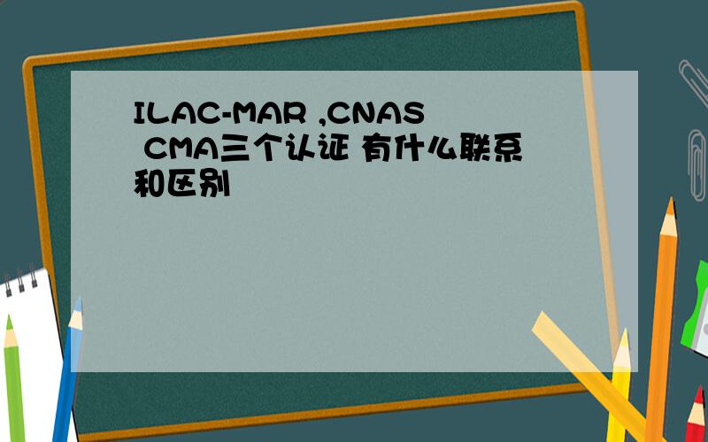 ILAC-MAR ,CNAS CMA三个认证 有什么联系和区别