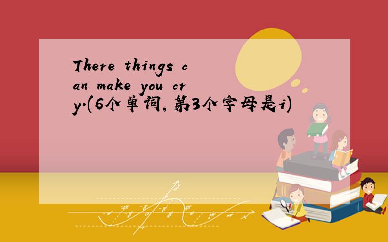 There things can make you cry.(6个单词,第3个字母是i)