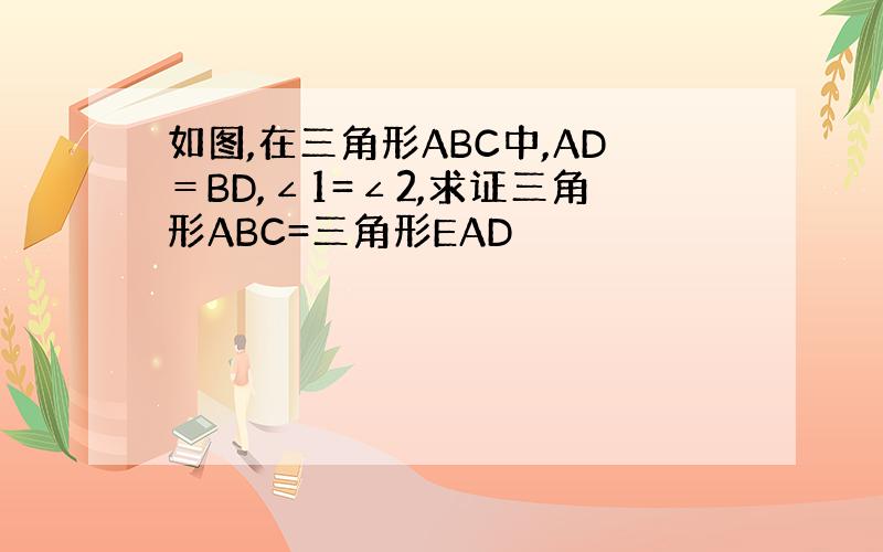 如图,在三角形ABC中,AD＝BD,∠1=∠2,求证三角形ABC=三角形EAD