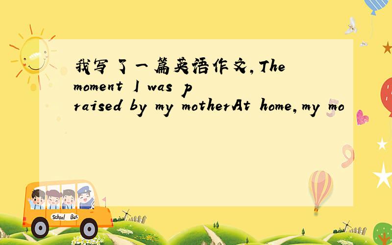 我写了一篇英语作文,The moment I was praised by my motherAt home,my mo