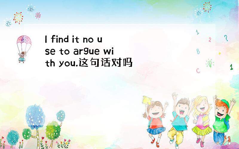 I find it no use to argue with you.这句话对吗