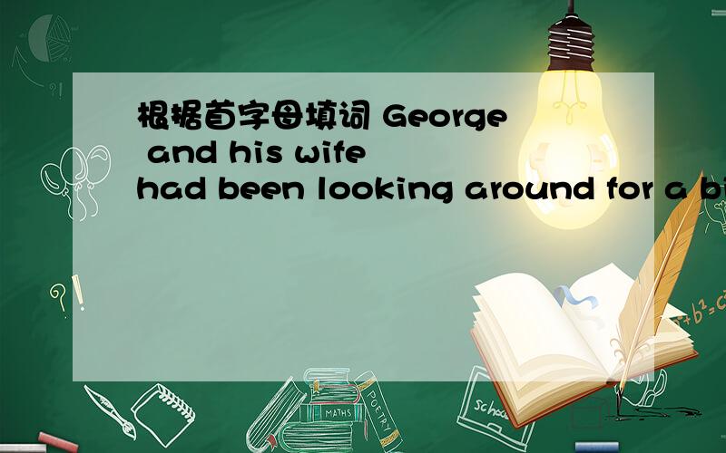 根据首字母填词 George and his wife had been looking around for a bi