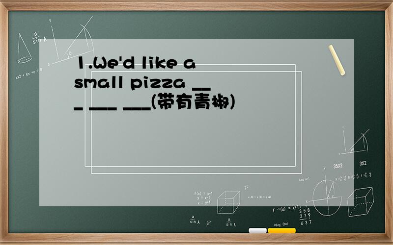 1.We'd like a small pizza ___ ___ ___(带有青椒)