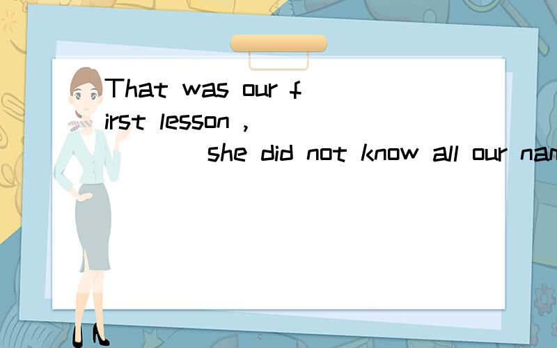 That was our first lesson ,_____she did not know all our nam
