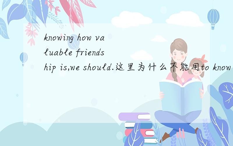 knowing how valuable friendship is,we should.这里为什么不能用to know